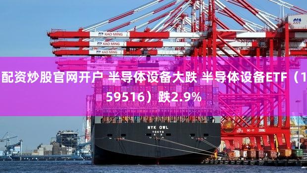 配资炒股官网开户 半导体设备大跌 半导体设备ETF（159516）跌2.9%