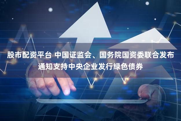 股市配资平台 中国证监会、国务院国资委联合发布通知支持中央企业发行绿色债券