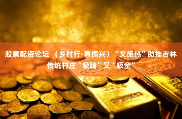 股票配资论坛 （乡村行·看振兴）“文旅热”助推吉林传统村庄“吸睛”又“吸金”