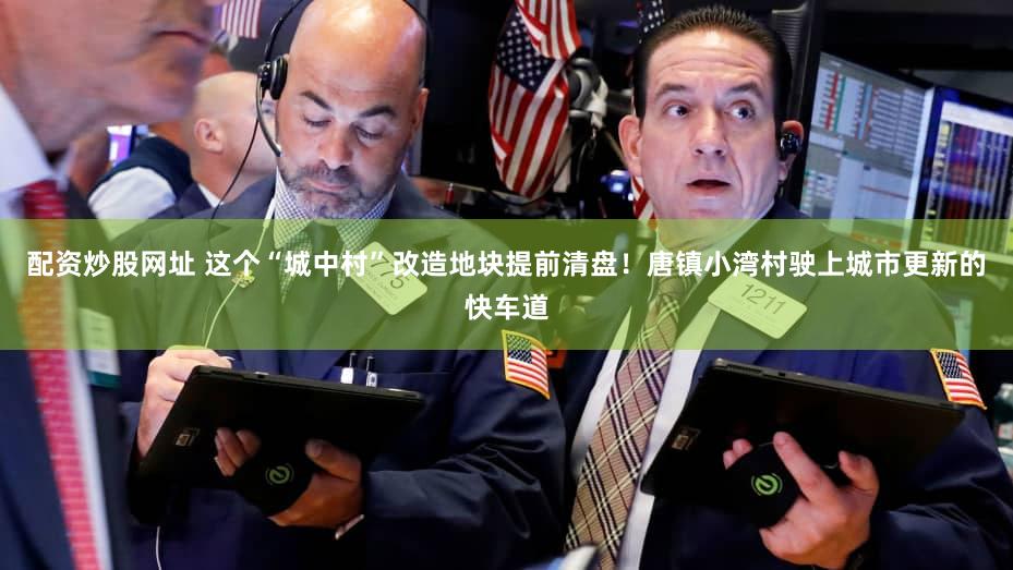 配资炒股网址 这个“城中村”改造地块提前清盘！唐镇小湾村驶上城市更新的快车道