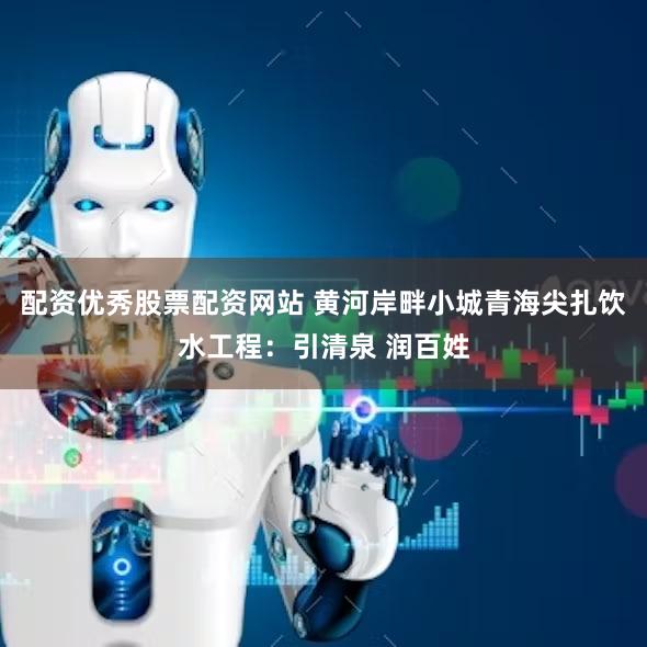 配资优秀股票配资网站 黄河岸畔小城青海尖扎饮水工程：引清泉 润百姓