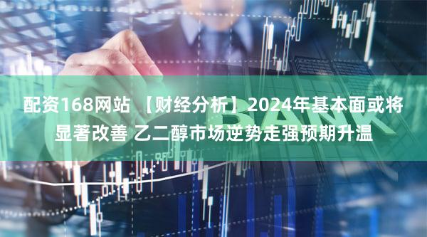 配资168网站 【财经分析】2024年基本面或将显著改善 乙二醇市场逆势走强预期升温