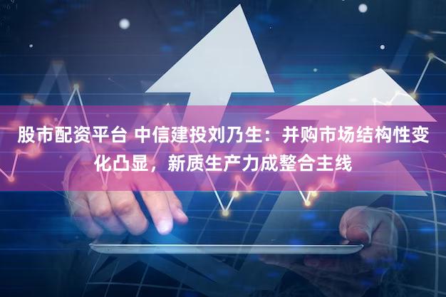 股市配资平台 中信建投刘乃生：并购市场结构性变化凸显，新质生产力成整合主线
