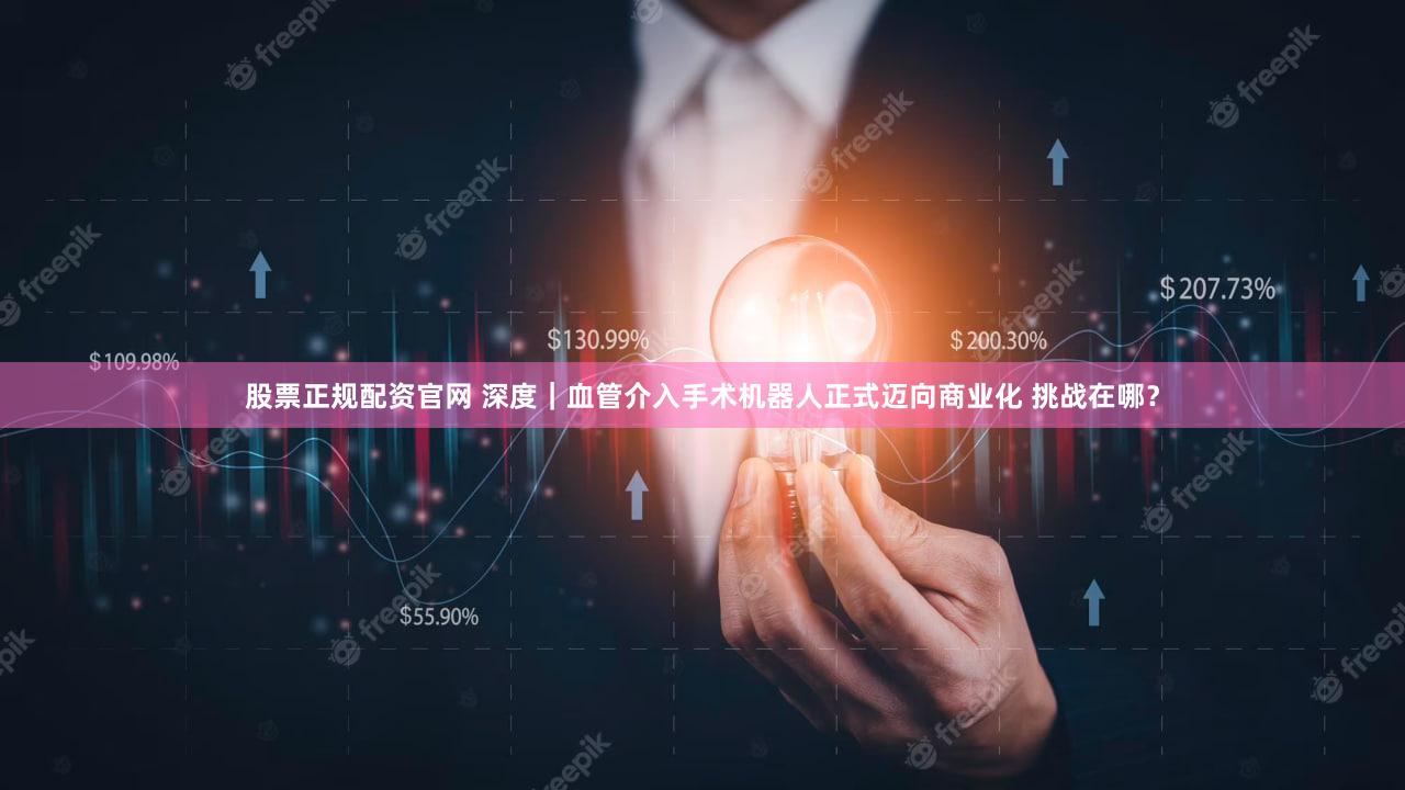 股票正规配资官网 深度｜血管介入手术机器人正式迈向商业化 挑战在哪？