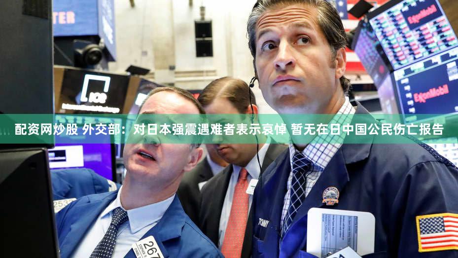 配资网炒股 外交部：对日本强震遇难者表示哀悼 暂无在日中国公民伤亡报告