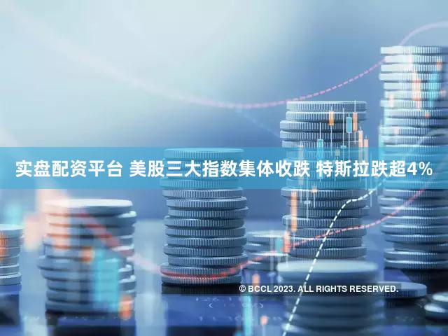 实盘配资平台 美股三大指数集体收跌 特斯拉跌超4%