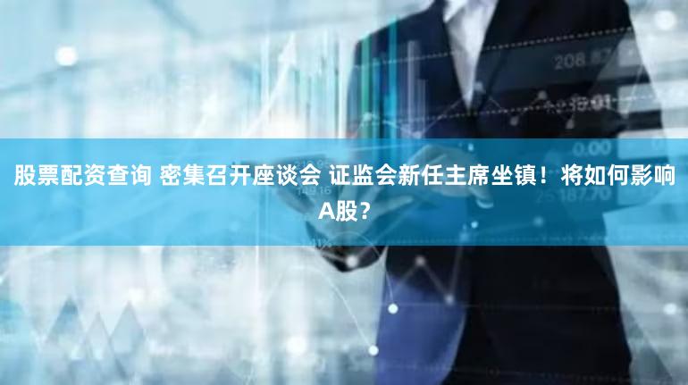 股票配资查询 密集召开座谈会 证监会新任主席坐镇！将如何影响A股？