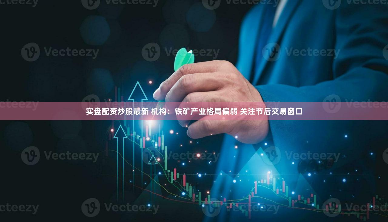 实盘配资炒股最新 机构：铁矿产业格局偏弱 关注节后交易窗口