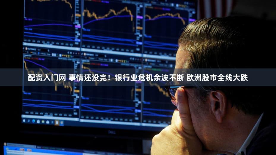 配资入门网 事情还没完！银行业危机余波不断 欧洲股市全线大跌