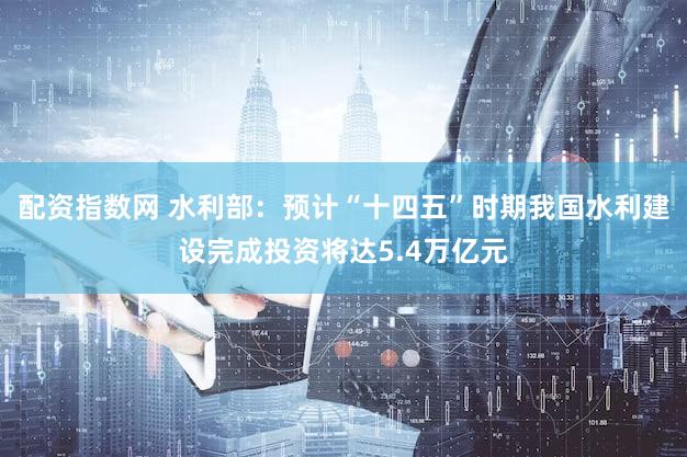 配资指数网 水利部：预计“十四五”时期我国水利建设完成投资将达5.4万亿元