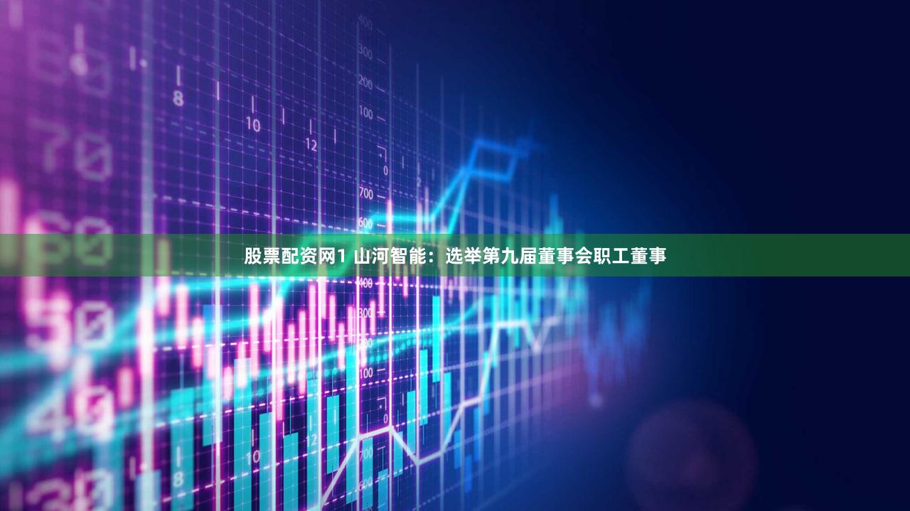 股票配资网1 山河智能：选举第九届董事会职工董事