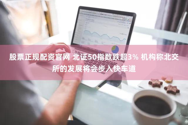 股票正规配资官网 北证50指数跌超3% 机构称北交所的发展将会步入快车道