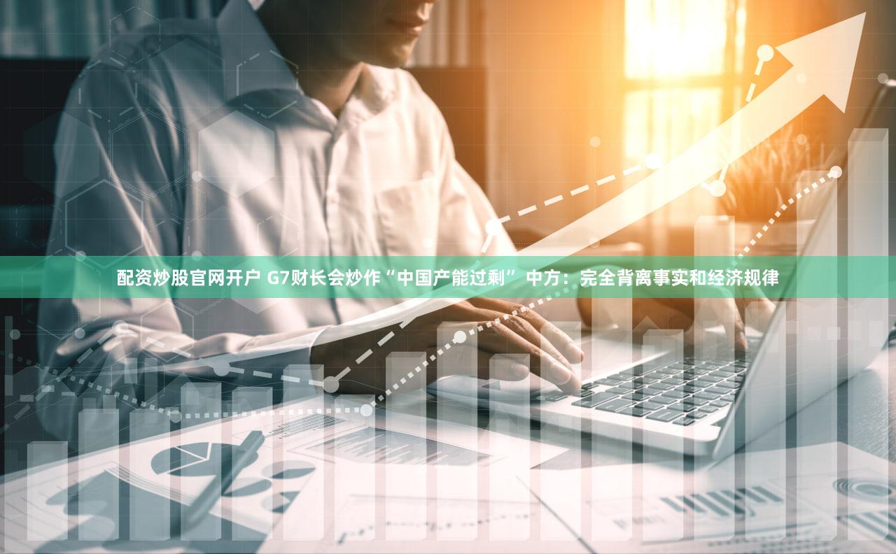 配资炒股官网开户 G7财长会炒作“中国产能过剩” 中方：完全背离事实和经济规律