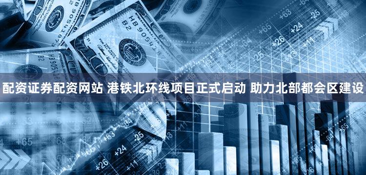 配资证券配资网站 港铁北环线项目正式启动 助力北部都会区建设