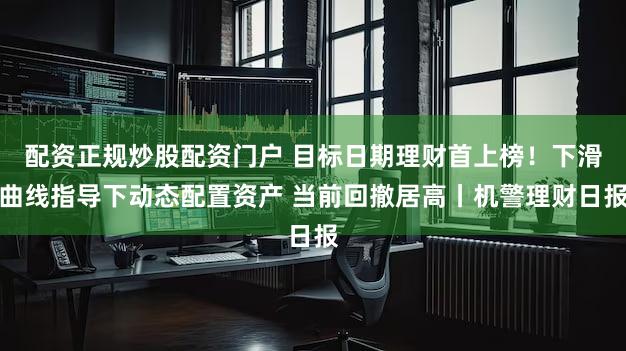 配资正规炒股配资门户 目标日期理财首上榜！下滑曲线指导下动态配置资产 当前回撤居高丨机警理财日报
