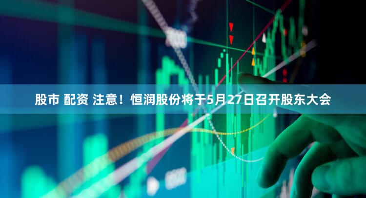 股市 配资 注意！恒润股份将于5月27日召开股东大会