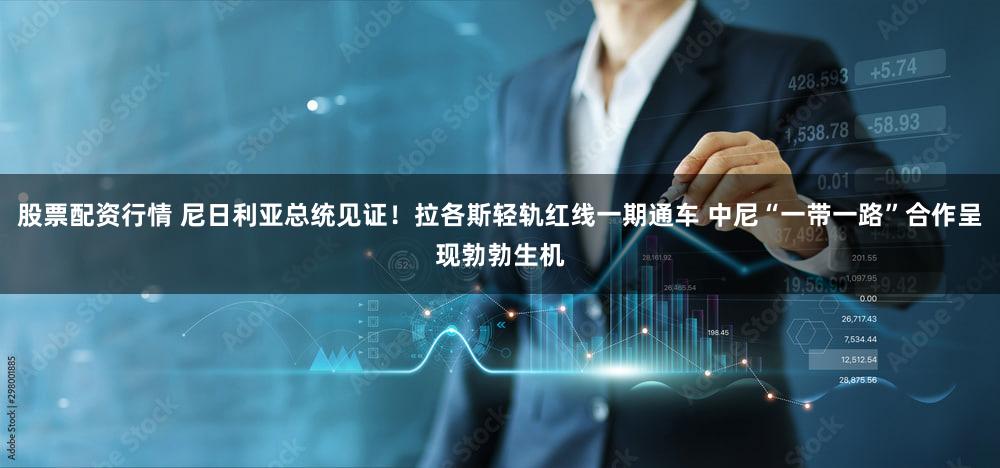 股票配资行情 尼日利亚总统见证！拉各斯轻轨红线一期通车 中尼“一带一路”合作呈现勃勃生机