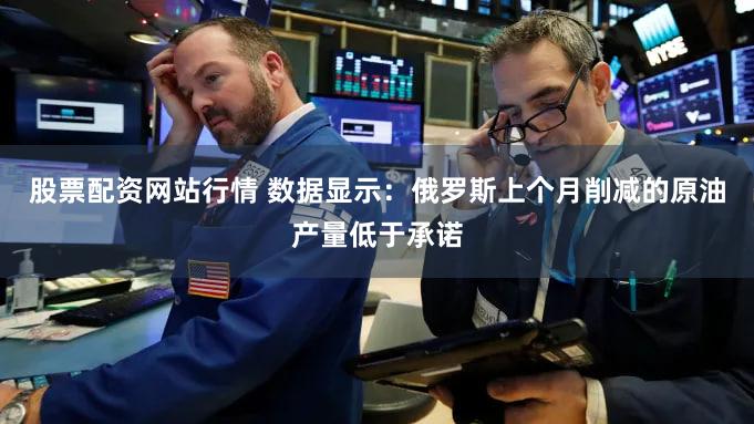股票配资网站行情 数据显示：俄罗斯上个月削减的原油产量低于承诺