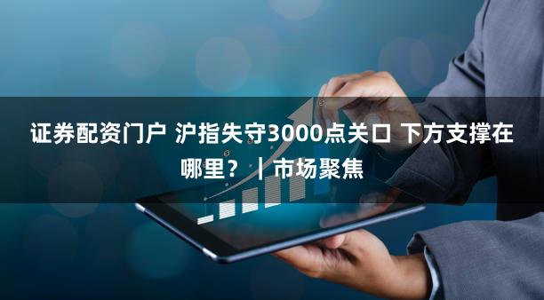 证券配资门户 沪指失守3000点关口 下方支撑在哪里？｜市场聚焦