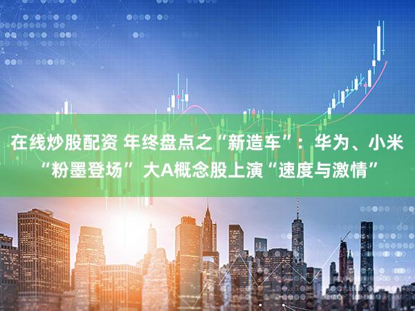 在线炒股配资 年终盘点之“新造车”：华为、小米“粉墨登场” 大A概念股上演“速度与激情”