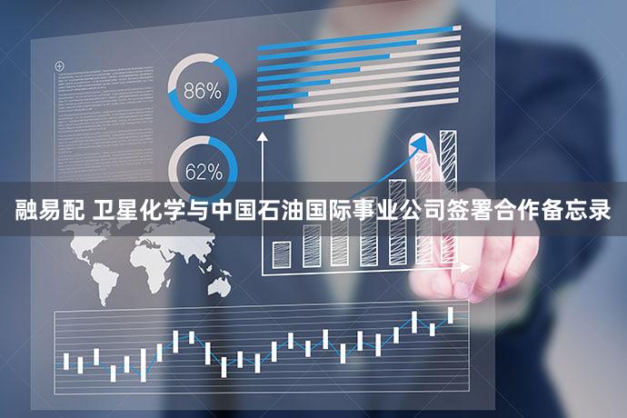 融易配 卫星化学与中国石油国际事业公司签署合作备忘录