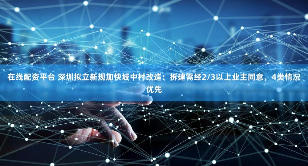 在线配资平台 深圳拟立新规加快城中村改造：拆建需经2/3以上业主同意，4类情况优先