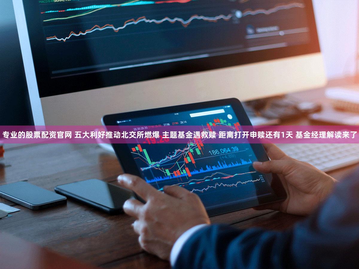 专业的股票配资官网 五大利好推动北交所燃爆 主题基金遇救赎 距离打开申赎还有1天 基金经理解读来了