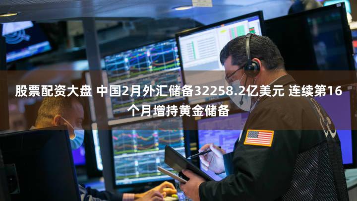 股票配资大盘 中国2月外汇储备32258.2亿美元 连续第16个月增持黄金储备
