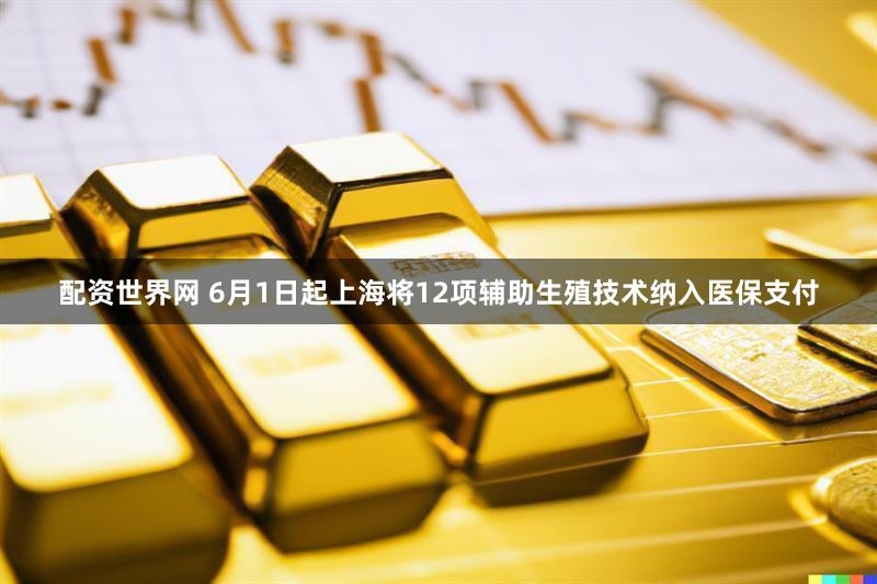 配资世界网 6月1日起上海将12项辅助生殖技术纳入医保支付