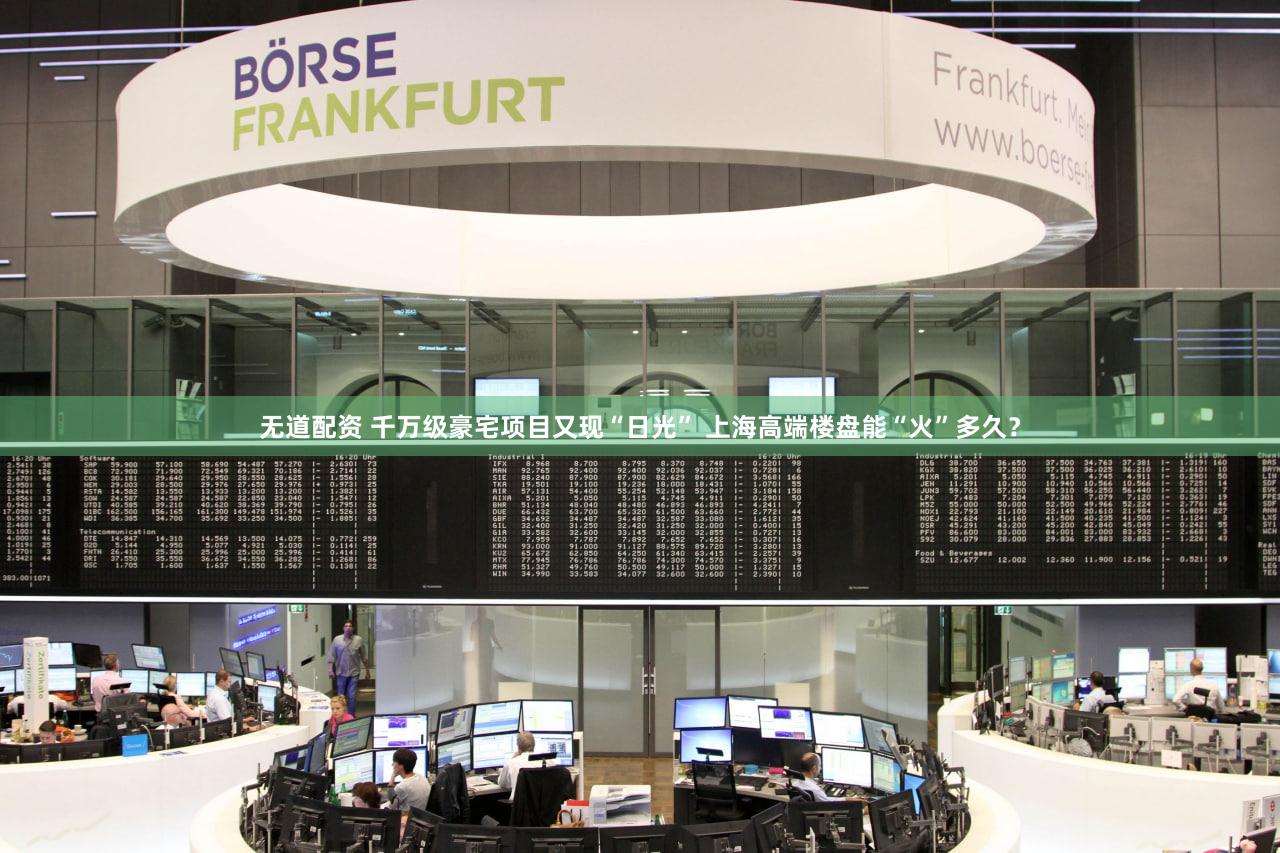 无道配资 千万级豪宅项目又现“日光” 上海高端楼盘能“火”多久？