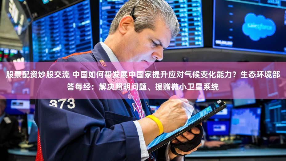 股票配资炒股交流 中国如何帮发展中国家提升应对气候变化能力？生态环境部答每经：解决照明问题、援赠微小卫星系统