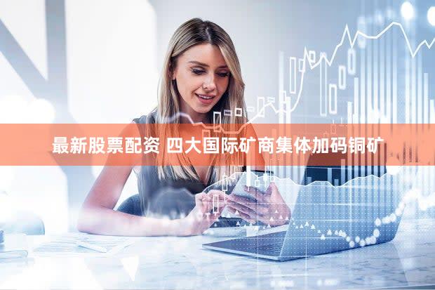 最新股票配资 四大国际矿商集体加码铜矿