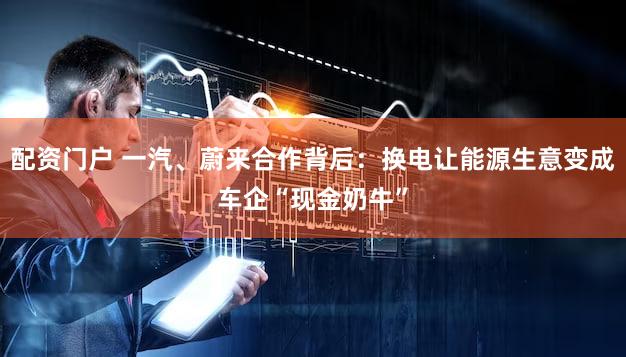 配资门户 一汽、蔚来合作背后：换电让能源生意变成车企“现金奶牛”