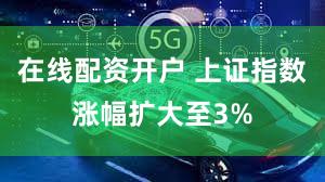 在线配资开户 上证指数涨幅扩大至3%
