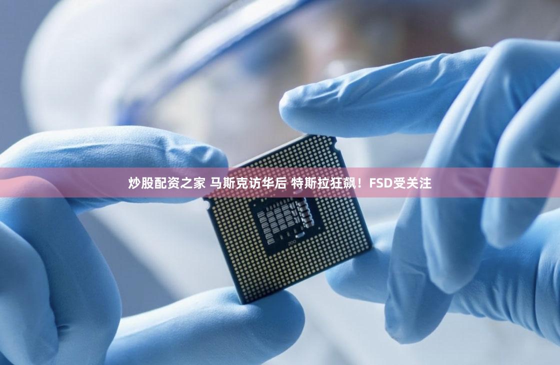 炒股配资之家 马斯克访华后 特斯拉狂飙！FSD受关注