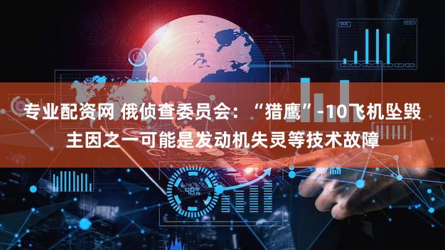 专业配资网 俄侦查委员会：“猎鹰”-10飞机坠毁主因之一可能是发动机失灵等技术故障
