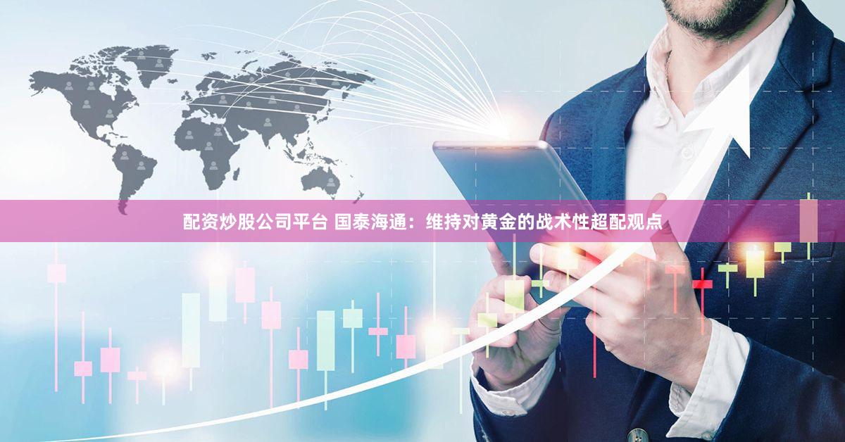 配资炒股公司平台 国泰海通：维持对黄金的战术性超配观点