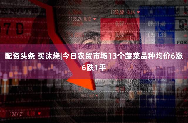 配资头条 买汰烧|今日农贸市场13个蔬菜品种均价6涨6跌1平