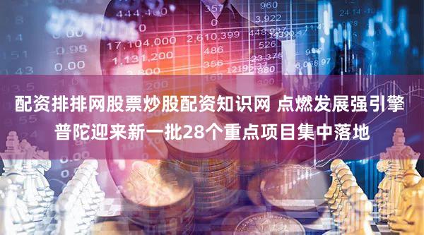 配资排排网股票炒股配资知识网 点燃发展强引擎 普陀迎来新一批28个重点项目集中落地