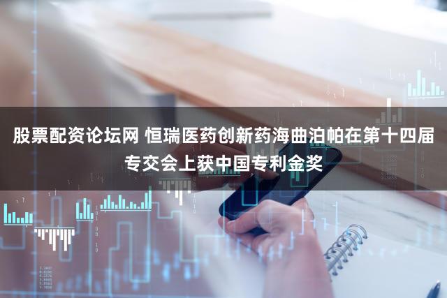 股票配资论坛网 恒瑞医药创新药海曲泊帕在第十四届专交会上获中国专利金奖