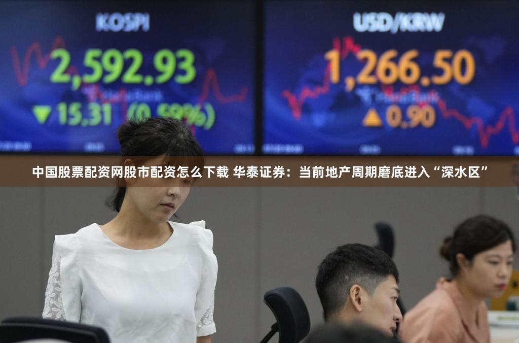 中国股票配资网股市配资怎么下载 华泰证券：当前地产周期磨底进入“深水区”