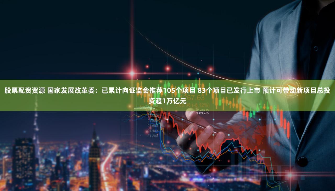 股票配资资源 国家发展改革委：已累计向证监会推荐105个项目 83个项目已发行上市 预计可带动新项目总投资超1万亿元