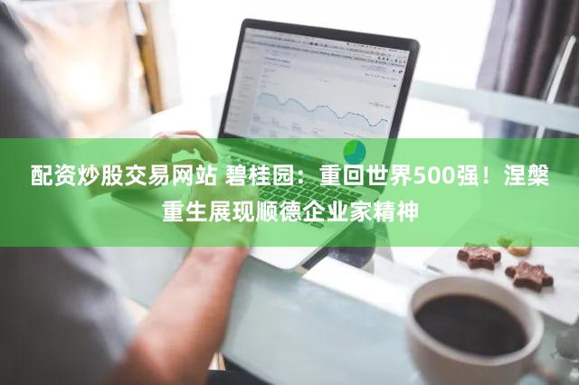 配资炒股交易网站 碧桂园：重回世界500强！涅槃重生展现顺德企业家精神
