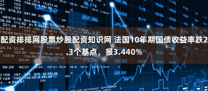 配资排排网股票炒股配资知识网 法国10年期国债收益率跌2.3个基点，报3.440%