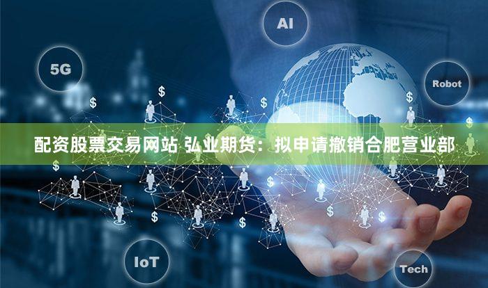 配资股票交易网站 弘业期货：拟申请撤销合肥营业部