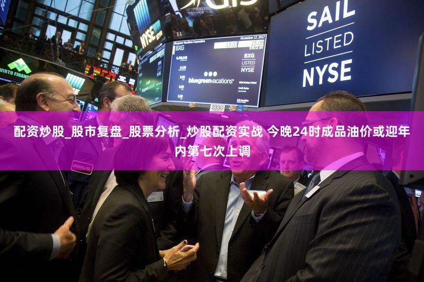 配资炒股_股市复盘_股票分析_炒股配资实战 今晚24时成品油价或迎年内第七次上调
