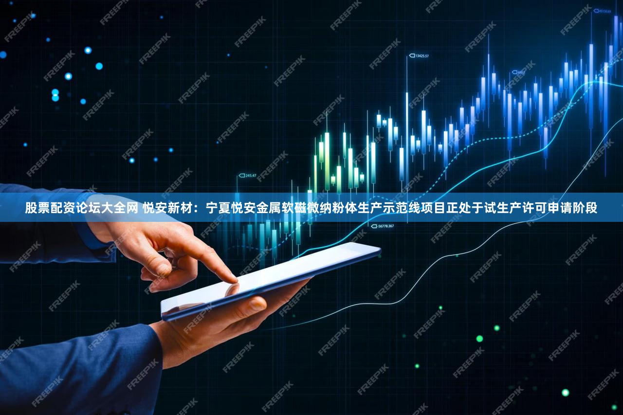 股票配资论坛大全网 悦安新材：宁夏悦安金属软磁微纳粉体生产示范线项目正处于试生产许可申请阶段