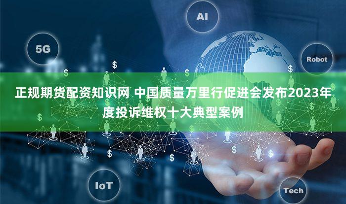 正规期货配资知识网 中国质量万里行促进会发布2023年度投诉维权十大典型案例