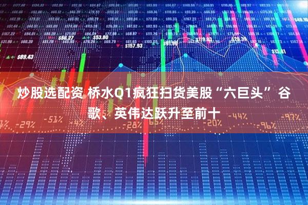 炒股选配资 桥水Q1疯狂扫货美股“六巨头” 谷歌、英伟达跃升至前十