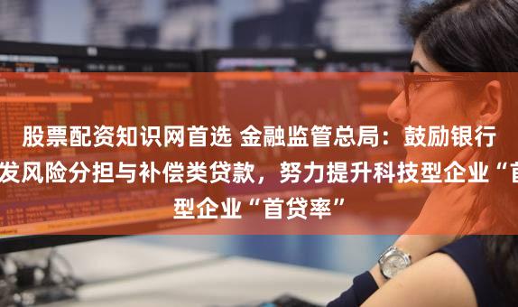 股票配资知识网首选 金融监管总局:鼓励银行机构开发风险分担与补偿类贷款,努力提升科技型企业“首贷率”